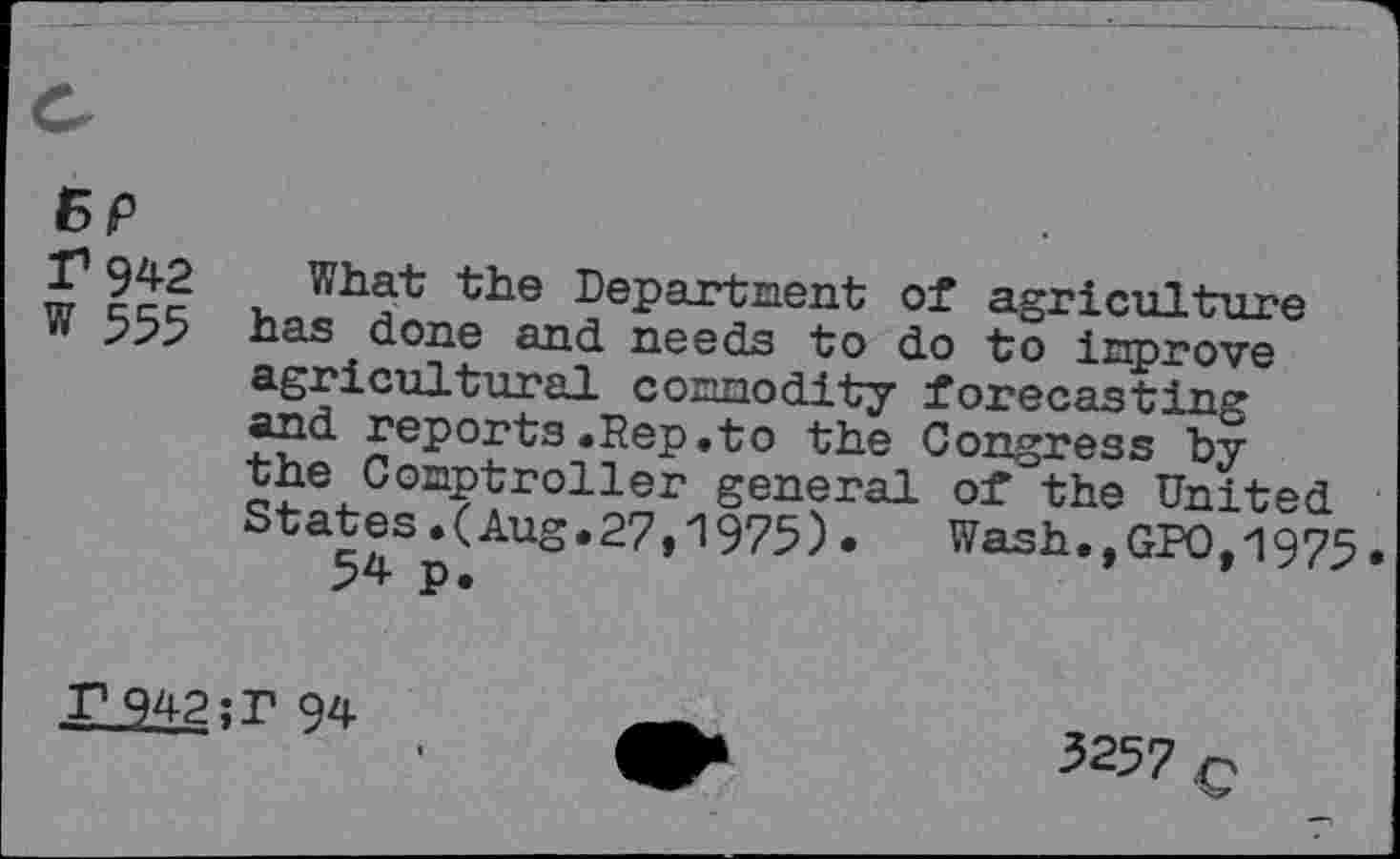 ﻿BP
T 942
W 555
What the Department of agriculture has done and needs to do to improve agricultural commodity forecasting and reports.Rep.to the Congress by the Comptroller general of the United States.(Aug.27,1975). Wash.,GPOt1975 54 p.	’	9
P942?r 94
3257 c